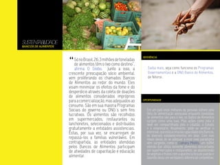 SUSTENTABILIDADE
Bancos de Alimentos




                      “
                                                                    REFERÊNCIA
                          Só no Brasil, 26,3 milhões de toneladas
                          de alimentos têm o lixo como destino”,
                          afirma O Globo. Junto a isso, a              Saiba mais, veja como funciona os Programas
                      crescente preocupação sócio ambiental,           Governamentais e a ONG Banco de Alimentos,
                      vem proliferando os chamados Bancos              de Niteroi.
                      de Alimentos ao redor do mundo. Eles
                      visam minimizar os efeitos da fome e do
                      desperdício através da coleta de doações
                      de alimentos considerados impróprios
                      para a comercialização, mas adequados ao      OPORTUNIDADE

                      consumo. São em sua maioria Programas
                      Sociais do governo ou ONG`s sem fins            Em um país onde milhares de pessoas sofrem pela
                      lucrativos. Os alimentos são recolhidos         falta de alimentação adequada enquanto toneladas
                                                                      de alimentos vão para o lixo, os Banco de Alimentos
                      em supermercados, restaurantes ou               surgem como uma luva. Mas ações como esta é
                      lanchonetes, selecionados e distribuídos        deve ser compartilhada pelo o cidadão, o Estado
                      gratuitamente a entidades assistenciais.        e o empresário. Atualmente, pode-se verificar o
                      Estas, por sua vez, se encarregam de            interesse, que está a cima da capacidade dos Bancos,
                                                                      de diversos estabelecimentos em doar. Com isso
                      repassá-los a famílias vulneráveis. Em          novas ideias de se adequar a esse novo paradigma
                      contrapartida, as entidades atendidas           vêm surgindo, como o Culinary Misfits, um buffet
                      pelos Bancos de Alimentos participam            alemão que utiliza somente alimentos descartados
                      de atividades de capacitação e educação         por supermercados e restaurantes, se abastecendo
                                                                      de vegetais e frutos com a aparência fora do padrão e
                      alimentar.                                      fazendo disso um verdadeiro diferencial competitivo.
 