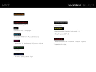 ÍNDICE                                                                                   SEMANÁRIO | 19 a 25/11


          INTRODUÇÃO




         COMPORTAMENTO                                         SUSTENTABILIDADE
         > Consumidor Y | Quem é?                              > Biomimética

         ARTE                                                  DIVIRTA-SE
         > João Vasco Paiva | Palimpseptic                     > Impressionismo – Paris e a Modernidade | RJ

         MÚSICA                                                > Dirty Projectors | SP e RJ

         > Google Jam With Chrome | Música Colaborativa
                                                               ATUALIZE-SE
         MODA                                                  > Miami Ad School ESPM | Direção de Arte e Seu Papel nas
         > Fashion Rio: As Tendências de Beleza para o Verão
                                                               Campanhas Integradas

         TECNOLOGIA
         > Reactable


         PUBLICIDADE
         > The 2012 Creativity Awards Report
 