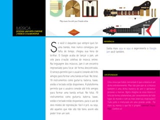MÚSICA
Google Jam With Chrome
| Música Colaborativa




                         S
                                                                             REFERÊNCIA
                                 e você é daqueles que sempre quis ter
                                 uma banda, mas nunca conseguiu por            Saiba mais aqui e aqui e experimente o Google
                                 falta de tempo, chegou sua hora de            Jam você também.
                         brilhar. O Google acaba de lançar o Jam, um
                         site para criação coletiva de música online.
                         Na linguagem dos músicos, Jam é um encontro
                         improvisado para tocar de forma descontraída.
                         O serviço permite que o usuário convide até três
                                                                             OPORTUNIDADE
                         amigos para formar uma banda virtual. No total,
                         19 instrumentos como guitarra, bateria, baixo,
                                                                                Uma coisa que todos concordam é que a música é um
                         violão e teclado estão disponíveis. A plataforma       ótimo entretenimento. Mas não pára por aí, a música
                         permite que o usuário convide até três amigos          também é uma ótima maneira de unir e aproximar
                         para formar uma banda virtual. No total, 19            pessoas a marcas. Agora imagina se essa música é
                                                                                feita de forma colaborativa, por consumidores de todo
                         instrumentos como guitarra, bateria, baixo,
                                                                                lugar do mundo e com as mais diversas inspirações?
                         violão e teclado estão disponíveis, para o uso de      Tudo junto e misturado em uma grande união. Foi
                         dois modos de reprodução: fácil e pró, ou seja,        mais ou menos o que fez o projeto Smirnoff Music
                         até aqueles que não são tão bons assim vão             Mob. Confere aí!
                         poder tirar um som.
 