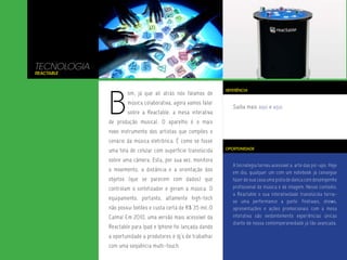 TECNOLOGIA
Reactable




             B
                                                               REFERÊNCIA
                     om, já que ali atrás nós falamos de
                     música colaborativa, agora vamos falar
                                                                  Saiba mais aqui e aqui.
                     sobre a Reactable, a mesa interativa
             de produção musical. O aparelho é o mais
             novo instrumento dos artistas que compões o
             cenário da música eletrônica. É como se fosse
                                                               OPORTUNIDADE
             uma tela de celular com superfície translúcida
             sobre uma câmera. Esta, por sua vez, monitora
                                                                  A tecnologia tornou acessível a arte das pic-ups. Hoje
             o movimento, a distância e a orientação dos          em dia, qualquer um com um notebook já consegue
             objetos (que se parecem com dados) que               fazer de sua casa uma pista de dança com desempenho
             controlam o sintetizador e geram a música. O         profissional de música e de imagem. Nesse contexto,
                                                                  a Reactable e sua interatividade translúcida torna-
             equipamento, portanto, altamente high-tech
                                                                  se uma performance a parte. Festivais, shows,
             não possui botões e custa certa de R$ 35 mil.:0      apresentações e ações promocionais com a mesa
             Calma! Em 2010, uma versão mais acessível da         interativa são evidentemente experiências únicas
                                                                  diante de nossa contemporaneidade já tão avançada.
             Reactable para Ipad e Iphone foi lançada dando
             a oportunidade a produtores e dj’s de trabalhar
             com uma seqüência multi-touch.
 