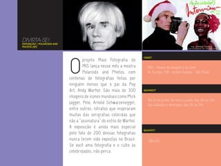 DIVIRTA-SE!
EXPOSIÇÃO | POLAROIDS AND
PHOTOS (SP)




                            O
                                                                      ONDE?
                                    projeto Maio Fotografia do
                                    MIS lança nesse mês a mostra        MIS - Museu da Imagem e do Som
                                    Polaroids and Photos, com           Av. Europa, 158 - Jardim Europa - São Paulo
                            centenas de fotografias feitas por
                            ninguém menos que o pai da Pop
                            Art, Andy Warhol. São mais de 300         QUANDO?

                            imagens de ícones mundiais como Mick
                                                                        Até 24 de junho. De terça a sexta, das 12h às 22h.
                            Jagger, Pelé, Arnold Schwarzenegger,        Aos sábados e domingos, das 11h às 21h.
                            entre outros, retratos que inspiraram
                            muitas das serigrafias coloridas que
                            são a “assinatura” do estilo de Warhol.
                            A exposição é ainda mais especial
                                                                      QUANTO?
                            pelo fato de 200 dessas fotografias
                            nunca terem sido expostas no Brasil.         R$4,00.
                            Se você ama fotografia e o culto às
                            celebridades, não perca.
 