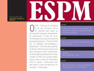 ATUALIZE-SE!
CURSO | P4B - PLANNING FOR
BRANDING




                             O
                                                                       POR QUE?
                                     P4B - Planning For Branding
                                     é um dos principais cursos          O P4B é um dos cursos mais completos para
                                     de extensão para quem se            quem quer se especializar ou aprender mais sobre
                                                                         branding e planejamento.
                             interessa por branding e planejamento
                             de comunicação. A base do curso,
                                                                       QUANDO?
                             ministrado por executivos de marketing
                             de grandes empresas - L’Oreal, Unimed       De 21 de maio a 11 de julho. Segundas e quartas,
                             Rio, Oi, Infoglobo, BarraShopping e         das 19h às 22h.
                             Ogilvy Action - tem como base a gestão
                             de marcas, oferecendo aos alunos uma      ONDE?

                             visão abrangente sobre comunicação,
                                                                         ESPM Rio
                             ferramenta para o planejamento criativo     Rua do Rosário, 90 - Centro
                             rentável. O P4B é um curso de caráter
                             prático, onde a troca de informações
                                                                       QUANTO?
                             entre os alunos - profissionais com
                             pelo menos 3 anos de experiência no         R$ 2.670,00 pagos em 3 cheques de R$ 890,00.
                             mercado - é estimulada.                     Para pagamento à vista, 5% de desconto.
 