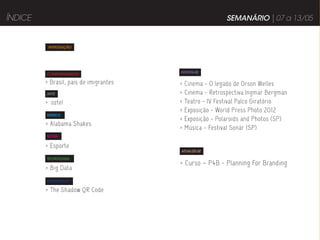 ÍNDICE                                                     SEMANÁRIO | 07 a 13/05


          INTRODUÇÃO




                                        DIVIRTA-SE
         COMPORTAMENTO

         > Brasil, país de imigrantes   >   Cinema - O legado de Orson Welles
         ARTE                           >   Cinema - Retrospectiva Ingmar Bergman
         > .oztel                       >   Teatro - IV Festival Palco Giratório
                                        >   Exposição - World Press Photo 2012
         MÚSICA
                                        >   Exposição - Polaroids and Photos (SP)
         > Alabama Shakes
                                        >   Música - Festival Sonár (SP)
         MODA


         > Esporte
                                        ATUALIZE-SE

         TECNOLOGIA
                                        > Curso – P4B - Planning For Branding
         > Big Data
         PUBLICIDADE

         > The Shadow QR Code
 