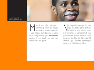 INTRODUÇÃO
07 A 13 DE MAIO DE 2012




                          M                                       N
                                   aio é um mês... digamos...            o segundo domingo de maio
                                   feminino. É o mês das noivas          (dia 13), nosso dever de filhos
                                   e daquelas a quem devemos             é celebrar com nossas mães
                          a vida: nossas queridas mães, esses     (em presença ou pensamento) esse
                          seres magnânimos que nos aturam         que dizem ser o maior amor de todos.
                          cuidam de nós desde que não nos         Um amor tão, tão, tão, tão, mas TÃO
                          entendemos por gente.                   GRANDE que aguenta homenagens
                                                                  como essa! Feliz Dia das Mães!
 