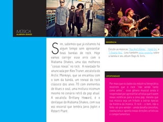 MÚSICA
ALABAMA SHAKES




                 S
                                                           REFERÊNCIA
                        im, sabemos que já estamos há
                        algum tempo sem apresentar           Escute as músicas “You Ain’t Alone”, “Hold On” e
                        boas bandas de rock. Hoje            “I Found You”. Leia também esta resenha sobre
                                                             a banda e seu álbum Boys & Girls.
                 vamos corrigir esse erro com o
                 Alabama Shakes, uma das melhores
                 “coisas novas” no rock. A novidade foi
                 anunciada por Alex Truner, vocalista do
                 Arctic Monkeys, que se encantou com       OPORTUNIDADE

                 o som da banda, um revival do rock
                 clássico dos anos 70 com elementos           Por mais que os dados da indústria fonográfica
                                                              mostrem que o rock “não vende tanto
                 de blues e soul, uma mistura incomum         como antes”, esse gênero musical ainda é
                 mesmo no cenário retrô do pop atual.         responsável por apresentar artistas que trazem
                 A vocalista Brittany Howard, é o             novas estéticas para a cena pop, mesmo que
                                                              sua música seja um tributo a outras épocas
                 destaque do Alabama Shakes, com sua          da história da música. O rock - o bom, não o
                 voz visceral que lembra Janis Joplin e       feito-só-pra-vender - ainda desafia conceitos,
                 Robert Plant.                                revoluciona e aponta novas direções artísticas
                                                              e comportamentais.
 