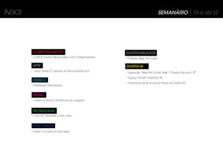 ÍNDICE                                                                                    SEMANÁRIO | 10 a 16/12




         COMPORTAMENTO                                       SUSTENTABILIDADE
         > O Retrô Ganha Popularidade e Dita Comportamento   > Produtos New Life Inside

         ARTE                                                DIVIRTA-SE
         > Calvin Seibert | Castelos de Areia Geométricos    > Exposição “New York Street View” | Thomas Baccaro | SP
                                                             > Espaço 7zero6 | RoofTop | RJ
          MÚSICA
                                                             > Festival de Verão Acima do Museu de Favela | RJ
         > Mahmundi | Retromania


          MODA
         >“Universo Denim e Tendências de Lavagem”


         TECNOLOGIA
         > Cielo VS. Facebook | Cielo Linkci


          PUBLICIDADE
         > Kibon | Corrente da Felicidade
 