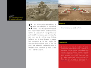 ARTE
Calvin Seibert | Castelos
de Areia Geométricos




                            S
                                                                               REFERÊNCIA
                                   e você já foi criança, definitivamente já
                                   tentou fazer um castelo de areia e sabe
                                                                                  Saiba mais e veja sua coleção no Flickr.
                                   que não é fácil. Mas para Calvin Seibet
                            Esso não parece ser verdade. O artista constrói
                            castelos de areia com um rigor geométrico e
                            perfeição dificilmente vistos quando se trabalha
                            com esse tipo de matéria-prima. Embora
                            tenha um tom só, o uso da areia em planos
                            lisos contrapostos faz com que a sombra crie
                                                                               OPORTUNIDADE
                            contrastes e transforma as obras em algo que
                            parece ser acimentado. Lembrando muito as
                                                                                  Castelos de areia não são novidades. A grande
                            obras de Escher, sua coleção foi criada há seis
                                                                                  oportunidade do trabalho de Calvin é que ele nos
                            anos e só tende a crescer.                            mostra que, com um pouco de criatividade e muito
                                                                                  talento, é possível ir além dos clássicos castelo de
                                                                                  areia e criar trabalhos incríveis com essa matéria-
                                                                                  prima, abundante, barata e limpa. Junto a isso, ainda
                                                                                  há o fato do Brasil ter uma intensa cultura de praia.
                                                                                  Ótima idéia para ser usada no verão, como fez o
                                                                                  Burger King alguns anos atrás no Reino Unido.
 