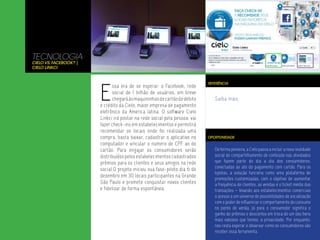 TECNOLOGIA
Cielo vs. Facebook? |
Cielo Linkci




                        E
                                                                            REFERÊNCIA
                              ssa era de se esperar: o Facebook, rede
                              social de 1 bilhão de usuários, em breve
                              chegará às maquininhas de cartão de débito       Saiba mais.
                        e crédito da Cielo, maior empresa de pagamento
                        eletrônico da America latina. O software Cielo
                        Linkci irá postar na rede social pela pessoa: vai
                        fazer check-ins em estabelecimentos e permitirá
                        recomendar os locais onde foi realizada uma
                        compra, basta baixar, cadastrar o aplicativo no     OPORTUNIDADE
                        computador e vincular o número de CPF ao do
                        cartão. Para engajar os consumidores serão             De forma pioneira, a Cielo passa a incluir a nova realidade
                        distribuídos pelos estabelecimentos cadastrados        social de compartilhamento de conteúdo nas atividades
                        prêmios para os clientes e seus amigos na rede         que fazem parte do dia a dia dos consumidores,
                                                                               conectadas ao ato do pagamento com cartão. Para os
                        social.O projeto iniciou sua fase-piloto dia 6 de
                                                                               lojistas, a solução funciona como uma plataforma de
                        dezembro em 30 locais participantes na Grande
                                                                               promoções customizadas, com o objetivo de aumentar
                        São Paulo e promete conquistar novos clientes          a frequência de clientes, as vendas e o ticket médio das
                        e fidelizar de forma espontânea.                       transações – levando aos estabelecimentos comerciais
                                                                               o acesso a um universo de possibilidades de socialização
                                                                               com o poder de influenciar o comportamento do consumo
                                                                               no ponto de venda. Já para o consumidor significa o
                                                                               ganho de prêmios e descontos em troca de um dos bens
                                                                               mais valiosos que temos: a privacidade. Por enquanto,
                                                                               nos resta esperar e observar como os consumidores vão
                                                                               receber essa ferramenta.
 