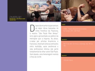 DIVIRTA-SE!
EXPOSIÇÃO | SÃO PAULO MON
AMOUR (SP)




                            D
                                                                       ONDE?
                                    epois de encantar os parisienses
                                    ao expor obras baseadas no           MuBE - Museu Brasileiro da Escultura
                                    ritmo frenético da Pauliceia,        Av. Europa, 218 - São Paulo
                            a mostra “São Paulo Mon Amour”
                            será agora apresentada ao público da
                            metrópole que a inspirou. As obras,        QUANDO?
                            criadas por artistas brasileiros e
                            franceses, mostram como os contrastes        Até 1º de abril. De terça a domingo, das 10h às
                                                                         19h.
                            entre multidão, vazio existencial e
                            vida profissional intensa são parte
                            fundamental do olhar sobre São Paulo.
                            Sem dúvida, uma homenagem realista
                                                                       QUANTO?
                            e fora do clichê.
                                                                          Entrada franca.
 