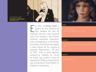 DIVIRTA-SE!
EXPOSIÇÃO | MODERNISMOS -
90 ANOS DE 1922




                            E
                                                                       ONDE?
                                   m 2012, o mundo acaba a
                                   Semana de Arte Moderna de             Caixa Cultural Rio
                                   1922 completa 90 anos de              Av. Almirante Barroso, 25 - Centro
                            realização. Sem ela, a arte brasileira
                            nunca teria evoluído e não teríamos
                            conhecido movimentos importantes           QUANDO?
                            como a antropofagia e o concretismo,
                            entre outros. Para celebrar esse legado,     Até 29 de abril. De terça a domingo, das 10h às
                                                                         22h.
                            a Caixa Cultural do Rio inaugura a
                            exposição “Modernismos - 90 anos
                            de 1922”. Entre as obras expostas,
                            destacam-se trabalhos de Tarsila           QUANTO?


                            do Amaral (que também é tema da
                                                                          Entrada franca.
                            exposição no CCBB que recomendamos
                            aqui no Semanário), Anita Malfatti, Di
                            Cavalcanti e Ismael Nery.
 