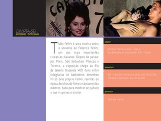 DIVIRTA-SE!
EXPOSIÇÃO | TUTTO FELLINI




                            T
                                                                       ONDE?
                                   utto Fellini é uma mostra sobre
                                   o universo de Federico Fellini,       Instituto Moreira Salles - Sala 1
                                   um dos mais importantes               Rua Marquês de São Vicente, 476 - Gávea
                            cineastas italianos. Depois de passar
                            por Paris, San Sebastian, Moscou e
                            Toronto, a exposição chega ao Rio          QUANDO?
                            de Janeiro trazendo 400 itens entre
                            fotografias de bastidores, desenhos          Até 17 de junho. De terça a sexta, das 13h às 20h.
                                                                         Sábados e domingos, das 11h às 20h.
                            feitos pelo próprio Fellini, revistas de
                            época, trechos de filmes e documentos
                            inéditos, tudo para mostrar ao público
                            o que inspirava o diretor.                 QUANTO?



                                                                          Entrada franca.
 