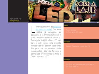 DIVIRTA-SE!
FESTA | FESTA LED




                    L
                                                              ONDE?
                          embra que falamos da tendência
                          do neon na moda? Pois essa            Teatro Odisseia
                          estética já extrapolou as             Av. Mem de Sá, 66 - Lapa
                    passarelas e os letreiros luminosos e
                    já está invadindo as festas temáticas.
                    Desde julho de 2011, a Festa LED traz
                                                              QUANDO?
                    para a noite carioca uma proposta
                    inovadora do uso do neon e das cores        Sábado, 17 de março, a partir das 23h.
                    fluo para criar um ambiente ainda
                    mais divertido e diferente. Aproveite o
                    convite dos organizadores da festa e
                    “venha brilhar na LED”!
                                                              QUANTO?



                                                                 R$20,00 (até meia noite), R$25,00 (até 1h),
                                                                 R$30,00 (após 1h).
 
