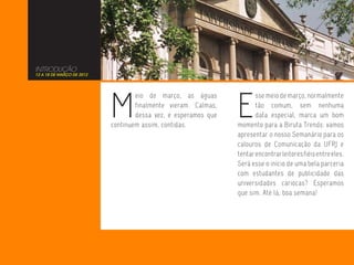 INTRODUÇÃO
12 A 18 DE MARÇO DE 2012




                           M                                    E
                                   eio de março, as águas              sse meio de março, normalmente
                                   finalmente vieram. Calmas,          tão comum, sem nenhuma
                                   dessa vez, e esperamos que          data especial, marca um bom
                           continuem assim, contidas.           momento para a Biruta Trends: vamos
                                                                apresentar o nosso Semanário para os
                                                                calouros de Comunicação da UFRJ e
                                                                tentar encontrar leitores fiéis entre eles.
                                                                Será esse o início de uma bela parceria
                                                                com estudantes de publicidade das
                                                                universidades cariocas? Esperamos
                                                                que sim. Até lá, boa semana!
 