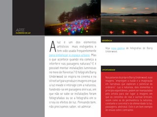 ARTE
FLORESTAS DE LUZ




                   A
                                                             REFERÊNCIA
                           luz é um dos elementos
                           artísticos mais instigantes e        Veja essa galeria de fotografias de Barry
                           tem sido usada frequentemente        Underwood.
                   para embelezar o espaço urbano. Mas
                   o que acontece quando ela começa a
                   interferir nas paisagens naturais? E é
                   possível montar instalações luminosas     OPORTUNIDADE
                   no meio de florestas? O fotógrafo Barry
                   Underwood se inspira no cinema e na          Nas palavras do próprio Barry Underwood, suas
                   street art para produzir imagens em que      imagens “empregam a ilusão e a imaginação
                   a luz invade e interage com a natureza,      em narrativas que exploram o potencial do
                                                                ordinário”. Luz e natureza, dois elementos a
                   fundindo-se em paisagens oníricas, em        princípio espontâneos, podem ser manipulados
                   que não se sabe se instalações foram         pelo artista para dar lugar a imagens em
                   fotografadas ou se a fotografia em si        que os conceitos de real e surreal brincam,
                                                                assim como os de permanência (a natureza,
                   criou os efeitos de luz. Pensando bem,       constante e concreta) e de efemeridade (a luz,
                   não precisamos saber, só admirar.            passageira, abstrata). Este é um bom exemplo
                                                                de ensaio sobre contrastes.
 