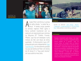MÚSICA
PETER AND KERRY




                  A
                                                           REFERÊNCIA
                        dupla Peter and Kerry é a prova
                        do velho ditado, “a união faz a      Escute as músicas “One Thing”, “Knees”,
                        força”. A banda surgiu quando        “Teardrops”, “Crash and Burn” e “Do You Fancy
                                                             Me?” (esta última é só de Kerry Leatham).
                  os artistas ingleses Peter Lyons e
                  Kerry Leatham resolveram unir as
                  vozes em um novo projeto que culminou
                                                           OPORTUNIDADE
                  no fofíssimo EP “Clothes, Friends,
                  Photos”, que traz um new wave e uma         Quando o movimento punk atingiu o seu auge,
                  mistura de folk com blues de ótima          em 1977, muitos criticaram o surgimento dessa
                                                              música simples, de “3 acordes”, “suja”, Ao
                  qualidade. O interessante é que o EP,
                                                              mesmo tempo, era notável como os músicos
                  produzido pelo selo independente Tape       punks levavam ao pé da letra o conceito do “faça
                  Club Records, foi inteiramente gravado      você mesmo”. Só que fazer algo sem uma grande
                  na casa da família de Peter em menos        estrutura de produção e divulgação por trás não
                                                              significa que o resultado será “sujo”, “simplório”,
                  de 24 horas! É o “Faça você mesmo”          “pouco elaborado”. A prova são os artistas
                  em sua essência mais bela.                  corajosos que vêm conquistando o seu espaço na
                                                              internet, criando e produzindo músicas de vários
                                                              estilos com produção minimalista.
 