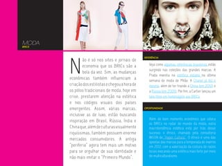 MODA
BRICS




        N
                                                    REFERÊNCIA
                ão é só nos sites e jornais de
                economia que os BRICs são a            Veja como algumas referências brasileiras estão
                                                       surgindo nas coleções das grandes marcas. A
                bola da vez. Sim, as mudanças
                                                       Prada investiu na estética indiana na última
        econômicas também influenciam a                semana de moda de Milão. A Chanel já fez o
        criação dos estilistas e chegou a hora de      mesmo, além de ter trazido a China (em 2010) e
        os pólos tradicionais de moda, hoje em         a Rússia (em 2009). Por fim, a Cartier lançou um
        crise, prestarem atenção na estética           belo filme em homenagem aos BRICs.
        e nos códigos visuais dos países
        emergentes. Assim, várias marcas,           OPORTUNIDADE

        inclusive as de luxo, estão buscando
                                                       Além do bom momento econômico que coloca
        inspiração em Brasil, Rússia, Índia e
                                                       os BRICs no radar do mundo da moda, outra
        China que, além de culturas visualmente        macrotendência estética está por trás desse
        riquíssimas, também possuem enorme             sucesso: o étnico, chamado pela consultoria
        mercados consumidores. A antiga                WGSN de “Hyper Cultura”. O étnico é uma das
                                                       apostas das marcas para a temporada de inverno
        “periferia” agora tem mais um motivo           em 2012, com a valorização da costura de raízes
        para se orgulhar de sua identidade e           locais evocando uma estética mais forte por meio
        não mais imitar o “Primeiro Mundo”.            do multiculturalismo.
 