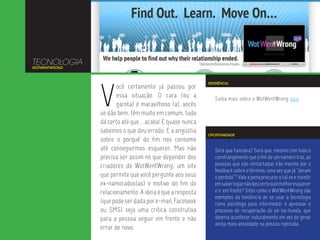 TECNOLOGIA
WOTWENTWRONG




               V
                                                          REFERÊNCIA
                      ocê certamente já passou por
                      essa situação. O cara (ou a            Saiba mais sobre o WotWentWrong aqui.
                      garota) é maravilhoso (a), vocês
               se dão bem, têm muito em comum, tudo
               dá certo até que... acaba! E quase nunca
               sabemos o que deu errado. E a angústia
                                                          OPORTUNIDADE
               sobre o porquê do fim nos consome
               até conseguirmos esquecer. Mas não            Será que funciona? Será que, mesmo com todo o
               precisa ser assim no que depender dos         constrangimento que o fim de um namoro traz, as
               criadores do WotWentWrong, um site            pessoas que são contactadas irão mesmo dar o
                                                             feedback sobre o término, uma vez que já “deram
               que permite que você pergunte aos seus        o perdido”? Vale a pena procurar o (a) ex e insistir
               ex-namorados(as) o motivo do fim do           em saber o que não deu certo ou é melhor esquecer
               relacionamento. A ideia é que a resposta      e ir em frente? Sites como o WotWentWrong são
                                                             exemplos da tendência de se usar a tecnologia
               (que pode ser dada por e-mail, Facebook       como psicóloga para intermediar e apressar o
               ou SMS) seja uma crítica construtiva          processo de recuperação do pé-na-bunda, que
               para a pessoa seguir em frente e não          deveria acontecer naturalmente em vez de gerar
                                                             ainda mais ansiedade na pessoa rejeitada.
               errar de novo.
 