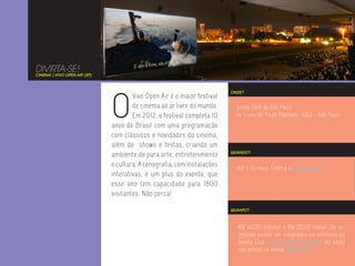 DIVIRTA-SE!
CINEMA | VIVO OPEN AIR (SP)




                              O
                                                                         ONDE?
                                      Vivo Open Air é o maior festival
                                      de cinema ao ar livre do mundo.      Jockey Club de São Paulo
                                      Em 2012, o festival completa 10      Av. Lineu de Paula Machado, 1263 - São Paulo
                              anos de Brasil com uma programação
                              com clássicos e novidades do cinema,
                              além de shows e festas, criando um
                                                                         QUANDO?
                              ambiente de pura arte, entretenimento
                              e cultura. A cenografia, com instalações     Até 6 de maio. Confira a programação.
                              interativas, é um plus do evento, que
                              esse ano tem capacidade para 1800
                              visitantes. Não perca!

                                                                         QUANTO?



                                                                           R$ 40,00 (inteira) e R$ 20,00 (meia). Os in-
                                                                           gressos podem ser comprados na bilheteria do
                                                                           Jockey Club, no site Ingresso Rápido ou ainda
                                                                           nos pontos de venda dessa lista.
 