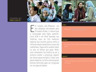 DIVIRTA-SE!
CINEMA | CAIRO 678




                     E
                                                               ONDE?
                            m tempos pós-Mubarak, um
                            dos déspotas derrubados pela         Confira as salas das sessões no Rio.
                            Primavera Árabe, é natural que
                     a curiosidade pelo Egito aumente.
                     Cairo 678 é um filme baseado nas
                     histórias reais de três mulheres          QUANDO?
                     egípcias que buscam justiça contra a
                     rotina de abuso sexual diário a que são     Os horários das sessões estão descritos nos links
                                                                 acima.
                     submetidas. Fayza sofre assédio todos
                     os dias no ônibus que pega. Nelly,
                     uma comediante, faz história ao ser a
                     primeira mulher a processar alguém
                                                               QUANTO?
                     por abuso sexual no Egito. E Seba, uma
                     jovem moderna, se torna ativista pelos       O valor do ingresso varia de acordo com a sala
                     direitos femininos após ser estuprada        de cinema.
                     em um jogo de futebol.
 