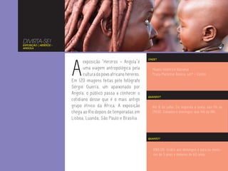 DIVIRTA-SE!
EXPOSIÇÃO | HEREROS –
ANGOLA




                        A
                                                                   ONDE?
                               exposição “Hereros – Angola”é
                               uma viagem antropológica pela         Museu Histórico Nacional
                               cultura do povo africano hereros.     Praça Marechal Âncora, s/nº - Centro
                        Em 120 imagens feitas pelo fotógrafo
                        Sérgio Guerra, um apaixonado por
                        Angola, o público passa a conhecer o
                                                                   QUANDO?
                        cotidiano desse que é o mais antigo
                        grupo étnico da África. A exposição          Até 8 de julho. De segunda a sexta, das 11h às
                        chega ao Rio depois de temporadas em         17h30. Sábados e domingos, das 14h às 18h.
                        Lisboa, Luanda, São Paulo e Brasília.



                                                                   QUANTO?



                                                                      R$6,00. Grátis aos domingos e para os meno-
                                                                      res de 5 anos e maiores de 65 anos.
 