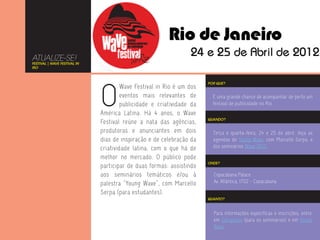 ATUALIZE-SE!
FESTIVAL | WAVE FESTIVAL IN
RIO




                              O
                                                                       POR QUE?
                                       Wave Festival in Rio é um dos
                                       eventos mais relevantes de        É uma grande chance de acompanhar de perto um
                                       publicidade e criatividade da     festival de publicidade no Rio.
                              América Latina. Há 4 anos, o Wave
                                                                       QUANDO?
                              Festival reúne a nata das agências,
                              produtoras e anunciantes em dois           Terça e quarta-feira, 24 e 25 de abril. Veja as
                              dias de inspiração e de celebração da      agendas do Young Wave, com Marcello Serpa, e
                              criatividade latina, com o que há de       dos seminários Wave 2012.

                              melhor no mercado. O público pode
                                                                       ONDE?
                              participar de duas formas: assistindo
                              aos seminários temáticos e/ou à            Copacabana Palace
                              palestra “Young Wave”, com Marcello        Av. Atlântica, 1702 - Copacabana

                              Serpa (para estudantes).
                                                                       QUANTO?



                                                                         Para informações específicas e inscrições, entre
                                                                         em Delegados (para os seminários) e em Young
                                                                         Wave.
 