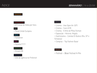 ÍNDICE                                                     SEMANÁRIO | 16 a 22/04


          INTRODUÇÃO




                                          DIVIRTA-SE
         COMPORTAMENTO

         > 27 trocas de mídia por hora    > Cinema - Vivo Open Air (SP)
         ARTE                             > Cinema - Cairo 678
         > Mural União Europeia           > Cinema - A Arte de Milos Forman
                                          > Exposição - Hereros: Angola
         MÚSICA
                                          > Gastronomia - Comida Di Buteco (Rio, SP e
         > Fandalism
                                          Fortaleza)
         MODA                             > Compras - Top Fashion Bazar
         > Pochete?????
         TECNOLOGIA
                                          ATUALIZE-SE
         > Dream:ON
                                          > Festival – Wave Festival In Rio
         PUBLICIDADE

         > Site de agência no Pinterest
 