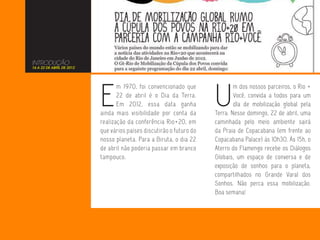 INTRODUÇÃO
16 A 22 DE ABRIL DE 2012




                           E                                          U
                                  m 1970, foi convencionado que               m dos nossos parceiros, o Rio +
                                  22 de abril é o Dia da Terra.               Você, convida a todos para um
                                  Em 2012, essa data ganha                    dIa de mobilização global pela
                           ainda mais visibilidade por conta da       Terra. Nesse domingo, 22 de abril, uma
                           realização da conferência Rio+20, em       caminhada pelo meio ambiente sairá
                           que vários países discutirão o futuro do   da Praia de Copacabana (em frente ao
                           nosso planeta. Para a Biruta, o dia 22     Copacabana Palace) às 10h30. Às 15h, o
                           de abril não poderia passar em branco      Aterro do Flamengo recebe os Diálogos
                           tampouco.                                  Globais, um espaço de conversa e de
                                                                      exposição de sonhos para o planeta,
                                                                      compartilhados no Grande Varal dos
                                                                      Sonhos. Não perca essa mobilização.
                                                                      Boa semana!
 