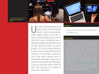 COMPORTAMENTO
27 TROCAS DE MÍDIA POR
HORA




                         U
                                                                       REFERÊNCIA
                                 m estudo encomendado pela Time
                                 Warner e feito com 30 voluntários       Saiba mais sobre o estudo encomendado pela
                                 mostrou o nível de dispersão dos        Time Warner aqui.
                         nativos digitais (jovens de até mais ou
                         menos 20 anos de idade): eles trocam de       OPORTUNIDADE
                         mídia (da TV para o computador, para o
                         smartphone, tablet e outras telas) 27 vezes     O resultado do estudo pode sugerir um alerta para
                                                                         o mercado publicitário, mas também pode fazer
                         por hora, 35% mais do que o das outras          com que novas estratégias para chamar a atenção
                         gerações. Por troca de mídia entende-se         do consumidor sejam criadas. Algumas marcas
                         as vezes em que a pessoa deixa de prestar       já estão se adaptando, o que tem culminado em
                                                                         fenômenos interessantes como o da “second
                         atenção em um conteúdo e passa para             screen” (segunda tela), o momento em que o
                         outro. Esses dados mostram como os              usuários usa outras telas (do celular ou tablet )
                         consumidores mais jovens reagem em um           enquanto assiste à TV. Aplicativos voltados para a
                                                                         “second screen” já estão sendo criados e podem
                         contexto de muitos estímulos e informação,      ser uma forma complementar ou alternativa à TV.
                         no qual sua (preciosa) atenção é difícil de     Mas nada disso é uma fórmula mágica: a atenção
                         reter. Para o mercado, fica o desafio de        do consumidor é, acima de tudo, diretamente
                                                                         proporcional à relevância do conteúdo.
                         driblar essa “falta de foco”.
 