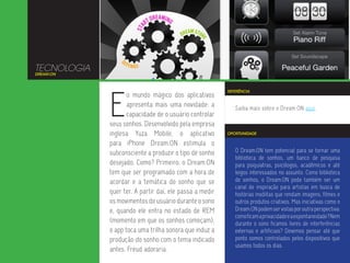 TECNOLOGIA
DREAM:ON




             E
                                                         REFERÊNCIA
                    o mundo mágico dos aplicativos
                    apresenta mais uma novidade: a          Saiba mais sobre o Dream:ON aqui.
                    capacidade de o usuário controlar
             seus sonhos. Desenvolvido pela empresa
             inglesa Yuza Mobile, o aplicativo           OPORTUNIDADE

             para iPhone Dream:ON estimula o
             subconsciente a produzir o tipo de sonho       O Dream:ON tem potencial para se tornar uma
                                                            biblioteca de sonhos, um banco de pesquisa
             desejado. Como? Primeiro, o Dream:ON           para psiquiatras, psicólogos, acadêmicos e até
             tem que ser programado com a hora de           leigos interessados no assunto. Como biblioteca
             acordar e a temática do sonho que se           de sonhos, o Dream:ON pode também ser um
                                                            canal de inspiração para artistas em busca de
             quer ter. A partir daí, ele passa a medir      histórias insólitas que rendam imagens, filmes e
             os movimentos do usuário durante o sono        outros produtos criativos. Mas iniciativas como o
             e, quando ele entra no estado de REM           Dream:ON podem ser vistas por outra perspectiva:
                                                            como ficam a privacidade e a espontaneidade? Nem
             (momento em que os sonhos começam),            durante o sono ficamos livres de interferências
             o app toca uma trilha sonora que induz a       externas e artificiais? Devemos pensar até que
             produção do sonho com o tema indicado          ponto somos controlados pelos dispositivos que
                                                            usamos todos os dias.
             antes. Freud adoraria.
 