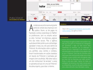 PUBLICIDADE
SITE DE AGÊNCIA NO PINTEREST




                               A
                                                                                 REFERÊNCIA
                                       s redes sociais se tornaram um grande
                                       ponto de contato das empresas com            Veja o site (ou perfil no Pinterest, você escolhe
                                       o público. Assim, as fan pages no            como chamar) da agência Holler.
                               Facebook e contas corporativas no Twittter
                               se proliferaram, sem no entanto excluir
                                                                                 OPORTUNIDADE
                               os sites “normais” de empresas, páginas
                               fora das redes sociais. Mas a agência               A estratégia da agência Holler em transferir seu
                               australiana Holler preferiu unir o útil ao hype     site para um perfil no Pinterest foi inteligente
                               agradável e levou seu site para dentro do           por aproveitar o hype da rede social mais
                                                                                   comentada do momento, por se antecipar a
                               Pinterest. As informações sobre a agência,
                                                                                   outras marcas e empresas e por mostrar que
                               seu portfólio, seus clientes e contatos,            está antenada com um público early adopter que
                               foram transformados em seções divididas             já usa o Pinterest. Esse tipo de iniciativa uma
                                                                                   indica que sites institucionais estão com os dias
                               em boards do Pinterest e ilustradas por
                                                                                   contados, já que o público vem interagindo cada
                               imagens bem escolhidas. Não deve nada a             vez mais com as empresas nas redes sociais?
                               um site institucional “de verdade” e ainda          Ainda é cedo para saber. Apesar de todas as
                               se aproveita do buzz em cima do Pinterest.          vantagens da presença nas redes sociais para
                                                                                   as companhias, os perfis são padronizados e os
                               Iniciativa esperta, para dizer o mínimo.            sites ainda oferecem mais liberdade criativa.
 