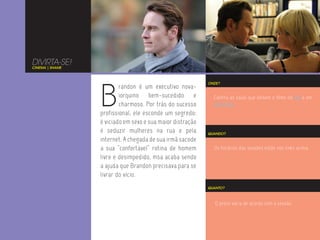 DIVIRTA-SE!
CINEMA | SHAME




                 B
                                                           ONDE?
                         randon é um executivo nova-
                         iorquino bem-sucedido e             Confira as salas que exibem o filme no Rio e em
                         charmoso. Por trás do sucesso       São Paulo.
                 profissional, ele esconde um segredo:
                 é viciado em sexo e sua maior distração
                 é seduzir mulheres na rua e pela          QUANDO?
                 internet. A chegada de sua irmã sacode
                 a sua “confortável” rotina de homem         Os horários das sessões estão nos links acima.
                 livre e desimpedido, msa acaba sendo
                 a ajuda que Brandon precisava para se
                 livrar do vício.
                                                           QUANTO?



                                                              O preço varia de acordo com a sessão.
 