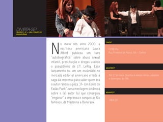 DIVIRTA-SE!
TEATRO | JT — UM CONTO DE
FADAS PUNK




                            N
                                                                     ONDE?
                                     o início dos anos 2000, a
                                     escritora americana Laura         CCBB Rio
                                     Albert publicou um livro          Rua Primeiro de Março, 66 - Centro
                            “autobiográfico” sobre abuso sexual
                            infantil, prostituição e drogas usando
                            o pseudônimo de J.T. LeRoy. Esse         QUANDO?
                            lançamento foi um um escândalo no
                            mercado editorial americano e toda a       Até 27 de maio. Quartas e sextas-feiras, sábados
                                                                       e domingos, às 19h.
                            saga da imprensa para saber quem era
                            o autor rendeu a peça “JT- Um Conto de
                            Fadas Punk”, uma montagem dinâmica
                            sobre o (a) autor (a) que conseguiu      QUANTO?


                            “enganar” a imprensa e conquistar fãs
                                                                        R$6,00
                            famosos, de Madonna a Bono Vox.
 