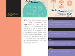 ATUALIZE-SE!
PALESTRA | PECHA KUCHA
NIGHT (SP)




                         O
                                                                  POR QUE?
                                 Pecha Kucha é um dos poucos
                                 eventos internacionais que         O Pecha Kucha é um evento global que traz o que
                                 podem se “gabar” de ter            há de mais inspirador no universo da criatividade.
                         criado um estilo. Suas apresentações,
                         sempre feitas em 20 imagens que
                         são explicadas em 20 segundos cada,      QUANDO?


                         trazem tendências em design, artes         Quinta-feira, 29 de março, às 20h.
                         visuais, cultura, música e tudo o que
                         tiver relação com criatividade. Já é a
                         10ª edição do evento em São Paulo,       ONDE?
                         uma grande oportunidade para fazer
                                                                    The Hub
                         networking e se inspirar.                  Rua Bela Cintra, 409 - Consolação - São Paulo


                                                                  QUANTO?



                                                                    Entrada franca, mas com lugares limitados.
 