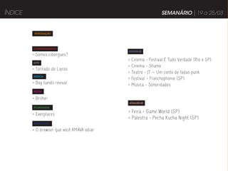 ÍNDICE                                                          SEMANÁRIO | 19 a 25/03


          INTRODUÇÃO




         COMPORTAMENTO
                                            DIVIRTA-SE
         > Somos ciborgues?
                                            >   Cinema - Festival É Tudo Verdade (Rio e SP)
         ARTE
                                            >   Cinema - Shame
         > Tornado de Livros
                                            >   Teatro - JT — Um conto de fadas punk
         MÚSICA
                                            >   Festival - Franchophonie (SP)
         > Boy bands revival                >   Música - Sonoridades
         MODA


         > Brilhe!
                                            ATUALIZE-SE
         TECNOLOGIA

         > Everplaces
                                            > Feira - Game World (SP)
                                            > Palestra - Pecha Kucha Night (SP)
         PUBLICIDADE

         > O browser que você AMAVA odiar
 