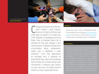 COMPORTAMENTO
SOMOS CIBORGUES?




                   C
                                                                  REFERÊNCIA
                           iborgues são aqueles seres híbridos,
                           parte humano e parte máquina,            Saiba mais sobre como a antropóloga Amber
                           comuns em ficções científicas e que      Case nos define como ciborgues nesta matéria da
                   estão longe de aparecer no mundo real,           Galileu. Essa teoria se relaciona ao Cibridismo,
                   certo? Segundo a antropóloga americana           conceito que já abordamos aqui no Semanário.
                   Amber Case, os ciborgues somos nós. A
                   definição de Case para ciborgue é bem          OPORTUNIDADE

                   menos ficcional: “organismo ao qual foram
                   acrescentados outros componentes,                Tomamos um caminho sem volta em nossa relação
                                                                    com a tecnologia. Ciborgue é um título - com o qual
                   usados para a adaptação a novos                  você pode concordar ou não - para um movimento
                   ambientes”. Como hoje dependemos                 irreversível da cultura digital, no qual os dispositivos
                   da tecnologia para a realização de               tecnológicos (mais notavelmente os gadgets)
                                                                    são verdadeiras extensões do corpo humano,
                   praticamente tudo, a teoria da antropóloga       sem as quais não funcionamos no ritmo de vida
                   até faz sentido. Sim, o homem sempre usou        contemporâneo. Os caminhos para as marcas são
                   instrumentos e máquinas para facilitar           dois: fortalecer essa dependência e relação afetiva
                                                                    das pessoas com a tecnologia ou apostar na fadiga
                   sua vida, mas hoje a tecnologia interfere        causada por esse excesso de ferramentas e de
                   também em nossa capacidade mental.               informação e oferecer o conforto da “desconexão”.
 