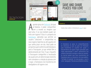 TECNOLOGIA
EVERPLACES




             A
                                                          REFERÊNCIA
                    grande graça do Pinterest, do qual
                    já falamos, é poder compartilhar         Saiba mais sobre o Everplaces aqui e aqui.
                    com o mundo as imagens que
             você ama. E se isso também puder ser
             feito com lugares? Essa é a proposta do
             Everplaces, aplicativo que permite ao
             usuário “colecionar” e compartilhar os       OPORTUNIDADE

             seus lugares favoritos ou até aqueles em
             que sonha pisar um dia. Você pode se            O Everplaces se apoia no compartilhamento
                                                             de interesses (o pulo do gato do Pinterest)
             perguntar qual é a diferença do Everplaces      para transformar os usuários em “guias” e
             para o Foursquare, já que ambos têm a           descobridores de lugares legais ignorados pela
             geolocalização por trás. É que, enquanto        mídia especializada e, assim, aumentarem sua
                                                             influência perante os amigos e redes de contatos.
             o Foursquare compartilha a localização          As marcas podem usar essa característica do
             do usuário em um determinado momento            Everplaces para se comunicar com esse público,
             sem considerar a relação da pessoa com          “formador de opinião” em seus grupos, e usá-lo
                                                             como “advogados” fiéis de seus estabelecimentos.
             o lugar, o Everplaces nos transforma em
             divulgadores de lugares cool.
 