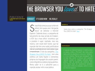 PUBLICIDADE
O BROWSER QUE VOCÊ AMAVA
ODIAR




                           S
                                                                         REFERÊNCIA
                                  e você não começou a usar a internet
                                  ontem, tem quase uma “obrigação           Saiba mais sobre a campanha “The Browser
                                  moral” de detestar o Internet             You LOVED to Hate” aqui.
                           Explorer. Sabendo disso, a campanha de
                           lançamento da nova versão do browser,
                           o IE9, faz o mais difícil: reconhece que
                           o produto é super rejeitado, mas nos
                           mostra, com muito bom humor, que tal
                                                                         OPORTUNIDADE
                           rejeição não tem uma razão justificada a
                           não ser a vontade de ser cool e odiar o que     A rejeição ao Internet Explorer é notória entre
                           é mainstream. O site da campanha, “The          os jovens, então a Microsoft não tinha outra
                           Browser You LOVED To Hate”, tem uma             saída além de abandonar o discurso “utilitário”
                                                                           e rir de si mesma. Marcas que conseguem “não
                           estética um tanto hipster e elementos
                                                                           se levar tão a sério” e brincar com a própria
                           próprios da linguagem do usuário jovem,         rejeição usando os códigos culturais desse
                           como infográficos e vídeos engraçadinhos.       público, líder de opinião por essência, têm
                                                                           uma chance maior de rejuvenescer produtos
                           Resta saber se é o suficiente para a
                                                                           associados à falta de inovação, como é o caso
                           rejeição acabar entre esse público.             do Internet Explorer.
 