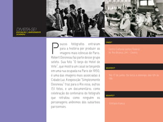 DIVIRTA-SE!
EXPOSIÇÃO | SIMPLESMENTE
DOISNEAU




                           P
                                                                      ONDE?
                                    oucos fotógrafos entraram
                                    para a história por produzir as     Centro Cultural Justiça Federal
                                    imagens mais icônicas de Paris.     Av. Rio Branco, 241 - Centro
                           Robert Doisneau faz parte desse grupo
                           seleto. Sua foto “O beijo do Hotel de
                           Ville”, que mostra um casal se beijando    QUANDO?
                           em uma rua ocupada na Paris de 1950,
                           é uma das imagens mais associadas à          Até 17 de junho. De terça a domingo, das 12h às
                                                                        19h.
                           Cidade Luz. A exposição “Simplesmente
                           Doisneau” traz para o Rio essa, outras
                           151 fotos, e um documentário, como
                           celebração do centenário do fotógrafo
                                                                      QUANTO?
                           que retratou como ninguém os
                           personagens anônimos dos subúrbios           Entrada franca.
                           parisienses.
 
