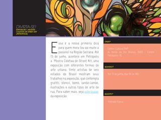 DIVIRTA-SE!
EXPOSIÇÃO | MOSTRA
COLETIVA DE STREET ART
(PETRÓPOLIS)




                         E
                                                                  ONDE?
                                ssa é a nossa primeira dica
                                para quem mora (ou vai muito a      Centro Cultural FMP
                                passeio) na Região Serrana. Até     Av Barão do Rio Branco, 1003 - Centro -
                         15 de junho, acontece em Petrópolis        Petrópolis- RJ

                         a Mostra Coletiva de Street Art, uma
                         exposição com diferentes formas de       QUANDO?
                         arte urbana. Vinte artistas de seis
                         estados do Brasil mostram seus             Até 15 de junho, das 9h às 18h.
                         trabalhos na exposição, que contempla
                         grafitti, stencil, bomb, lambe-lambe,
                         ilustrações e outros tipos de arte de
                         rua. Para saber mais, veja este teaser
                                                                  QUANTO?
                         da exposição.
                                                                     Entrada franca.
 