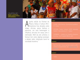 DIVIRTA-SE!
FESTIVAL | V FESTIVAL DE
MÚSICA, DANÇA E CULTURA
AFRO-BRASILEIRAS




                           A
                                                                   ONDE?
                                  quinta edição do Festival de
                                  Música, Dança e Cultura Afro-      SHOWS: Teatro Dulcina - Rua Alcindo Guanabara,
                                  Brasileiras traz atrações como     17- Centro.
                           shows, oficinas, peças teatrais e
                                                                     OFICINAS: Espaço Cultural CEDIM Heloneida
                           palestras, em uma homenagem à             Studart - Rua Camerino, 51 – Centro.
                           influência africana em nossa arte e
                           identidade. Além do viés artístico, o     SEMINÁRIO - Auditório da Academia Brasileira
                                                                     de Letras - Av. Presidente Wilson, 203
                           festival tem como objetivo promover
                           o debate sobre integração racial na
                           sociedade brasileira.                   QUANDO?



                                                                     Até 20 de abril. Terças, quartas e sextas, às 19h.
                                                                     Confira as programações dos shows, oficinas e
                                                                     seminário.


                                                                   QUANTO?



                                                                      Grátis.
 