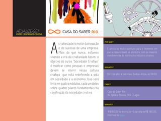 ATUALIZE-SE!
CURSO | SOCIEDADE CRIATIVA




                             A
                                                                         POR QUE?
                                    criatividade é o motor da inovação
                                    e do sucesso de uma empresa.           É um curso muito oportuno para o momento em
                                    Mais do que nunca, estamos             que a nossa cidade se encontra, com os maiores
                                                                           investimentos da história na indústria criativa.
                             vivendo a era da criatividade.Assim, o
                             objetivo do curso “Sociedade Criativa”
                             é mostrar como pessoas e empresas           QUANDO?
                             devem se inserir nessa cultura
                             criativa que está redefinindo a vida          De 13 de abril a 4 de maio. Sextas-feiras, às 19h30.
                             em sociedade e a economia. Isso será
                             feito em quatro módulos, cada um deles      ONDE?

                             sobre quatro pilares fundamentais na
                             construção da sociedade criativa.             Casa do Saber Rio
                                                                           Av. Epitácio Pessoa, 1164 - Lagoa


                                                                         QUANTO?



                                                                            R$180,00 na inscrição + 1 parcela de R$ 180,00.
                                                                           Inscreva-se aqui.
 