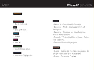 ÍNDICE                                                  SEMANÁRIO | 02 a 08/04


          INTRODUÇÃO




                                      DIVIRTA-SE
         COMPORTAMENTO

         > Queda na leitura           > Exposição - Simplesmente Doisneau
         ARTE                         > Exposição - Mostra Coletiva de Street Art
         > Birth Of A Book            (Petrópolis)
                                      > Exposição - Empresto aos meus Desenhos
         MÚSICA
                                      minhas Memórias (SP)
         > Joywave
                                      > Festival - V Festival de Música, Dança e Cultura
         MODA                         Afro-brasileiras
         > Anos 90                    > Cinema - Um método perigoso
         TECNOLOGIA
                                      ATUALIZE-SE
         > Google Project Glass
                                      > Curso - Gestão de Clientes em agências de
         PUBLICIDADE
                                      design e consultoria de marca (SP)
         > Inspiration Day by Kotex   > Curso - Sociedade Criativa
 