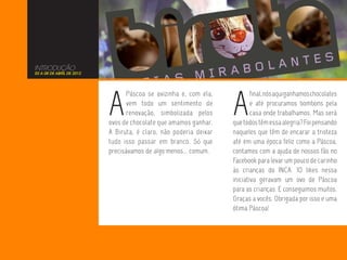 INTRODUÇÃO
02 A 08 DE ABRIL DE 2012




                           A                                       A
                                  Páscoa se avizinha e, com ela,           final, nós aqui ganhamos chocolates
                                  vem todo um sentimento de                e até procuramos bombons pela
                                  renovação, simbolizada pelos             casa onde trabalhamos. Mas será
                           ovos de chocolate que amamos ganhar.    que todos têm essa alegria? Foi pensando
                           A Biruta, é claro, não poderia deixar   naqueles que têm de encarar a tristeza
                           tudo isso passar em branco. Só que      até em uma época feliz como a Páscoa,
                           precisávamos de algo menos... comum.    contamos com a ajuda de nossos fãs no
                                                                   Facebook para levar um pouco de carinho
                                                                   às crianças do INCA. 10 likes nessa
                                                                   iniciativa geravam um ovo de Páscoa
                                                                   para as crianças. E conseguimos muitos.
                                                                   Graças a vocês. Obrigada por isso e uma
                                                                   ótima Páscoa!
 