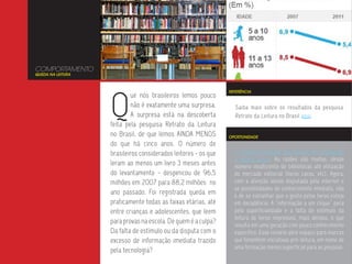 COMPORTAMENTO
QUEDA NA LEITURA




                   Q
                                                                REFERÊNCIA
                           ue nós brasileiros lemos pouco
                           não é exatamente uma surpresa.         Saiba mais sobre os resultados da pesquisa
                           A surpresa está na descoberta          Retrato da Leitura no Brasil aqui.
                   feita pela pesquisa Retrato da Leitura
                   no Brasil, de que lemos AINDA MENOS          OPORTUNIDADE
                   do que há cinco anos. O número de
                   brasileiros considerados leitores - os que     O brasileiro sempre leu menos, se comparado
                                                                  a outros povos. As razões são muitas, desde
                   leram ao menos um livro 3 meses antes          número insuficiente de bibliotecas até elitização
                   do levantamento - despencou de 96,5            do mercado editorial (livros caros, etc). Agora,
                   milhões em 2007 para 88,2 milhões no           com a atenção sendo disputada pela internet e
                                                                  as possibilidades de conhecimento imediato, não
                   ano passado. Foi registrada queda em           é de se estranhar que o gosto pelos livros esteja
                   praticamente todas as faixas etárias, até      em decadência. A “informação a um clique” peca
                   entre crianças e adolescentes, que leem        pela superficialidade e a falta de estímulo da
                                                                  leitura de livros impressos, mais densos, o que
                   para provas na escola. De quem é a culpa?      resulta em uma geração com pouco conhecimento
                   Da falta de estímulo ou da disputa com o       específico. Esse cenário abre espaço para marcas
                   excesso de informação imediata trazido         que fomentem iniciativas pró-leitura, em nome de
                                                                  uma formação menos superficial para as pessoas.
                   pela tecnologia?
 