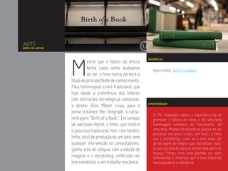 ARTE
BIRTH OF A BOOK




                  M
                                                               REFERÊNCIA
                            esmo que o hábito da leitura
                            tenha caído como acabamos             Veja o vídeo “Birth of a Book”.
                            de ver, o livro nunca perderá o
                  título de principal fonte de conhecimento.
                  Para homenagear o livro tradicional, que
                  hoje divide a preferência dos leitores
                  com distrações tecnológicas sedutoras,
                                                               OPORTUNIDADE
                  o diretor Glen Milner criou, para o
                  jornal britânico The Telegraph, o curta-
                                                                  O The Telegraph captou a importância de se
                  metragem “Birth of a Book”. Em tempos           promover a leitura de livros e fez uma bela
                  de overdose digital, o filme, que mostra        homenagem simbólica ao “nascimento” de
                  o processo tradicional (sim, com fotolito,      uma obra. Mesmo retratando os passos de um
                                                                  processo mecânico (chato, em tese), o filme
                  linha, cola) de produção de um livro, sem       usa o storytelling, como se o livro fosse um
                  qualquer intervenção de computadores,           personagem de tempos que não voltam mais,
                  ganha ares de relíquia, com a edição de         já que a produção manual perdeu boa parte do
                                                                  espaço. Filmes como esse ganham um valor
                  imagens e o storytelling conferindo um          sentimental e mostram que o livro impresso
                  tom romântico a um trabalho mecânico.           nunca perderá a relevância.
 
