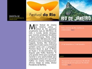 DIVISTA-SE
festival internacional de
cinema do rio




                            M
                                                                    ONDE?
                                    aior festival de cinema
                                    da América Latina, o              Pelos cinemas do Rio. Confira os
                                    Festival do Rio apresenta         credenciados aqui.
                            anualmente mais de 300 filmes de
                            todo o mundo, dando destaque
                            para recentes produções brasileiras
                            e latino-americana. Nesta edição
                            estão previstas 400 obras de mais de
                                                                    QUANDO?
                            60 países e entre os destaques estão
                            Coppola, Gondry, Wes Anderson,
                            Hitchcock e muitos outros. O Festival     27 de Setembro a 11 de Outubro.
                            também conta com a competição
                            Premiere Brasil, na qual 12 filmes
                            de ficção e 10 documentários vão
                            disputar pelo Troféu Redentor. “É
                            uma grande vitrine para a produção
                            nacional e uma oportunidade para        QUANTO?

                            a população carioca ver o que há de
                            melhor no cinema internacional.”,          Passaporte com 25 ingressos: R$ 200,00
                            afirmou Sérgio Sá Leitão, Diretor          Passaporte de 50 ingressos: R$ 350,00
                            Presidente da RioFilme.                    Compre aqui.
 