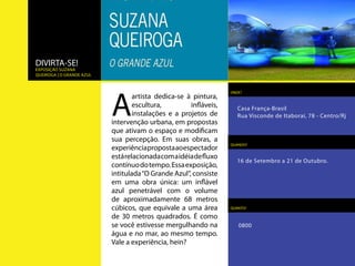 DIVIRTA-SE!
Exposição suzana
queiroga | o grande azul




                           A
                                                                  ONDE?
                                  artista dedica-se à pintura,
                                  escultura,         infláveis,      Casa França-Brasil
                                  instalações e a projetos           Rua Visconde de Itaboraí, 78 - Centro/Rj
                           de intervenção urbana, em
                           propostas que ativam o espaço
                           e modificam sua percepção. Em
                                                                  QUANDO?
                           suas obras, a experiência proposta
                           ao espectador está relacionada
                                                                    16 de Setembro a 21 de Outubro.
                           com a idéia de fluxo contínuo do
                           tempo. Essa exposição, intitulada
                           “O Grande Azul”, consiste em
                           uma obra única: um inflável azul
                           penetrável com o volume de
                           aproximadamente 68 metros              QUANTO?

                           cúbicos, que equivale a uma área
                           de 30 metros quadrados. É como            0800
                           se você estivesse mergulhando na
                           água e no mar, ao mesmo tempo.
                           Vale a experiência, hein?
 