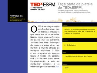 ATUALIZE-SE!
TEDx ESPM |
Entretenimento, a arte de
multiplicar emições




                            O
                                                                 POR QUE?
                                    TED é uma organização
                                    sem fins lucrativos que        No TED, os maiores pensadores mundiais
                                    se dedica às inovações         são convidados a fazer, em 18 minutos, a
                                                                   palestra de suas vidas.
                            que merecem ser espalhadas.
                            Nasceu como uma conferência
                            de quatro dias na Califórnia,        QUANDO?
                            26 anos atrás, mas cresceu pra
                            dar suporte a essas ideias que         24 de Outubro.
                            mudam o mundo através de
                            múltiplas iniciativas. O TEDx
                            é um programa de eventos             ONDE?


                            locais. A versão em parceria            ESPM-RJ – Rua do Rosário, 90 - Centro
                            com a ESPM terá como tema:
                            Entretenimento, a arte de
                            multiplicar emoções e as             QUANTO?

                            inscrições já estão abertas aqui .
                                                                    0800
 