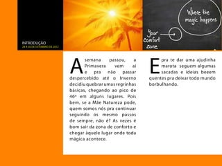 INTRODUÇÃO
24 a 30 de setembro de 2012




                              A                                E
                                     semana     passou,    a        pra te dar uma ajudinha
                                     Primavera    vem     aí        marota seguem algumas
                                     e   pra   não    passar        sacadas e ideias beeem
                              despercebido até o Inverno       quentes pra deixar todo mundo
                              decidiu quebrar umas regrinhas   borbulhando.
                              básicas, chegando ao pico de
                              46º em alguns lugares. Pois
                              bem, se a Mãe Natureza pode,
                              quem somos nós pra continuar
                              seguindo os mesmo passos
                              de sempre, não é? As vezes é
                              bom sair da zona de conforto e
                              chegar àquele lugar onde toda
                              mágica acontece.
 