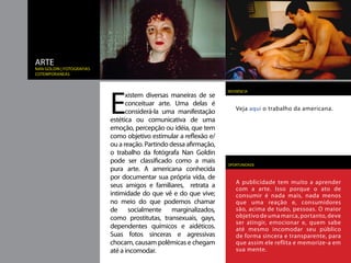 ARTE
Nan goldin | fotografias
cotemporaneas




                           E
                                                                    REFERÊNCIA
                                 xistem diversas maneiras de se
                                 conceituar arte. Uma delas é
                                                                        Veja aqui o trabalho da americana.
                                 considerá-la uma manifestação
                           estética ou comunicativa de uma
                           emoção, percepção ou idéia, que tem
                           como objetivo estimular a reflexão e/
                           ou a reação. Partindo dessa afirmação,
                           o trabalho da fotógrafa Nan Goldin
                           pode ser classificado como a mais        OPORTUNIDADE
                           pura arte. A americana conhecida
                           por documentar sua própria vida, de
                                                                        A publicidade tem muito a aprender
                           seus amigos e familiares, retrata a          com a arte. Isso porque o ato de
                           intimidade do que vê e do que vive;          consumir é nada mais, nada menos
                           no meio do que podemos chamar                que uma reação e, consumidores
                           de socialmente marginalizados,               são, acima de tudo, pessoas. O maior
                           como prostitutas, transexuais, gays,         objetivo de uma marca, portanto, deve
                                                                        ser atingir, emocionar e, quem sabe
                           dependentes químicos e aidéticos.            até mesmo incomodar seu público
                           Suas fotos sinceras e agressivas             de forma sincera e transparente, para
                           chocam, causam polêmicas e chegam            que assim ele reflita e memorize-a em
                           até a incomodar.                             sua mente.
 